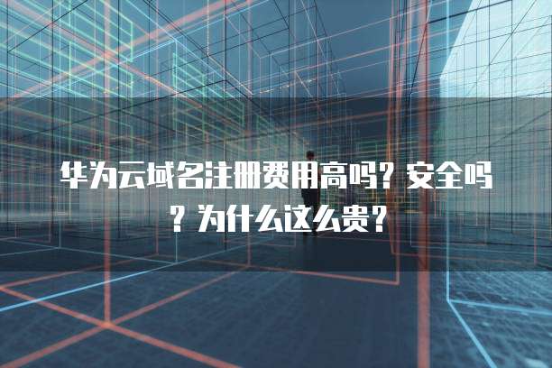 华为云域名注册费用高吗?安全吗?为什么这么贵?