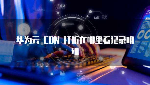 华为云 CDN 打折在哪里看记录明细