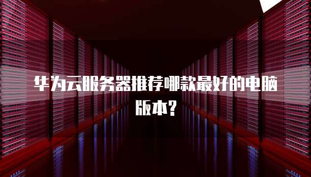 华为云服务器推荐哪款最好的电脑版本?