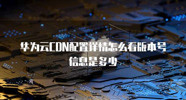 华为云CDN配置详情怎么看版本号信息是多少