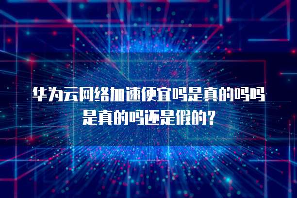 华为云网络加速便宜吗是真的吗吗是真的吗还是假的?