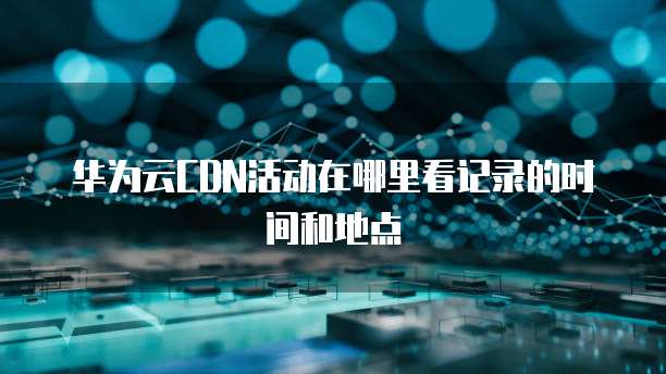 华为云CDN活动在哪里看记录的时间和地点