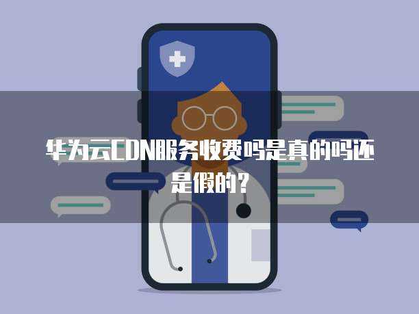 华为云CDN服务收费吗是真的吗还是假的?