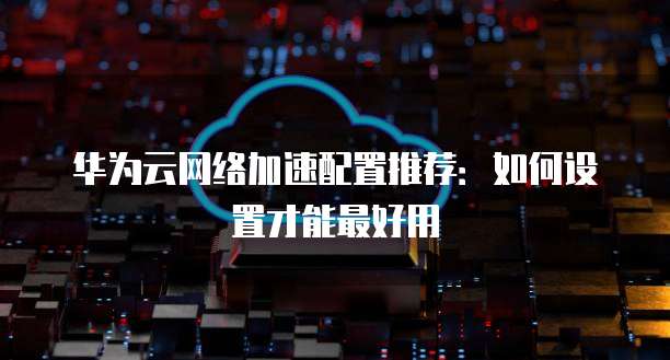 华为云网络加速配置推荐：如何设置才能最好用