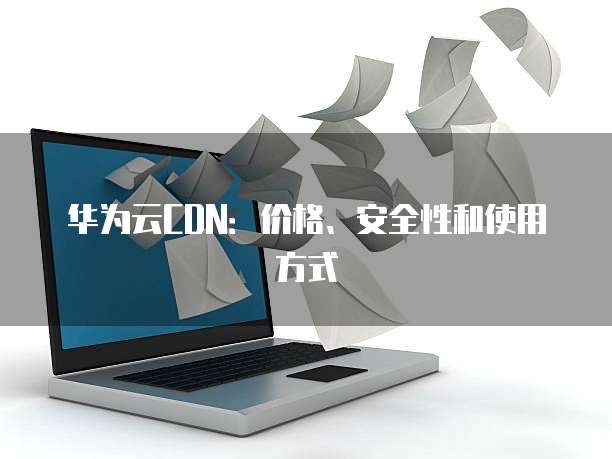 华为云CDN：价格、安全性和使用方式