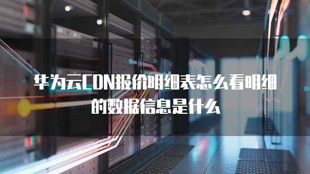 华为云CDN报价明细表怎么看明细的数据信息是什么