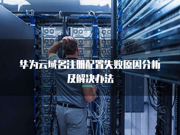 华为云域名注册配置失败原因分析及解决办法