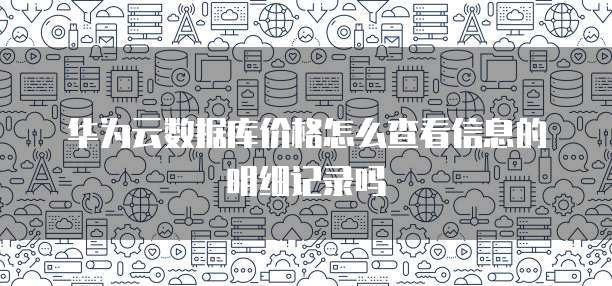 华为云数据库价格怎么查看信息的明细记录吗