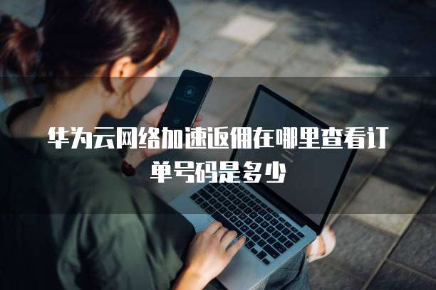 华为云网络加速返佣在哪里查看订单号码是多少
