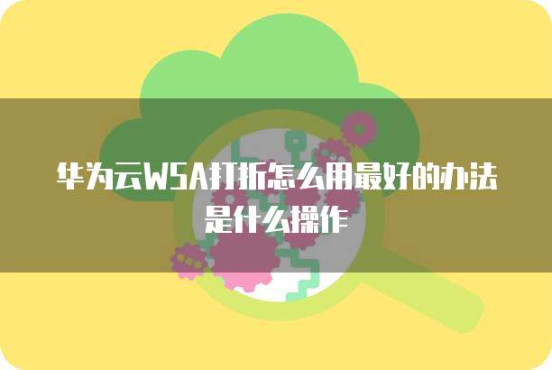 华为云WSA打折怎么用最好的办法是什么操作