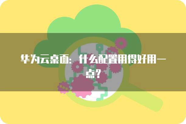 华为云桌面:什么配置用得好用一点?