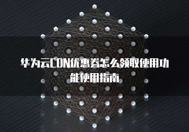 华为云CDN优惠券怎么领取使用功能使用指南