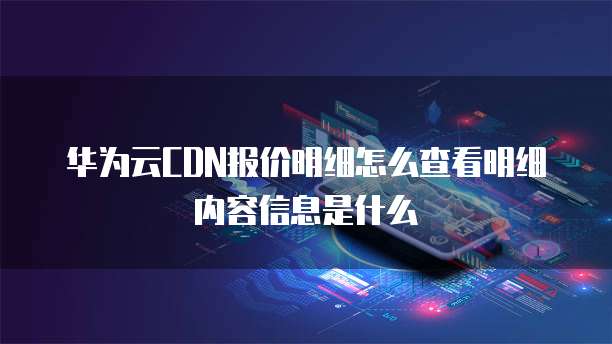 华为云CDN报价明细怎么查看明细内容信息是什么