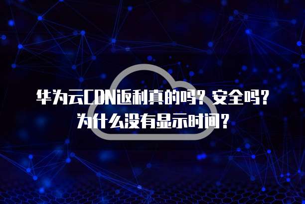 华为云CDN返利真的吗?安全吗?为什么没有显示时间?