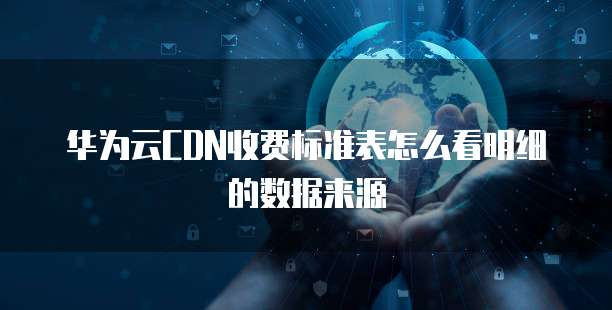 华为云CDN收费标准表怎么看明细的数据来源