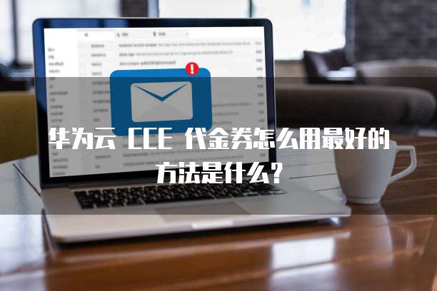 华为云 CCE 代金券怎么用最好的方法是什么?