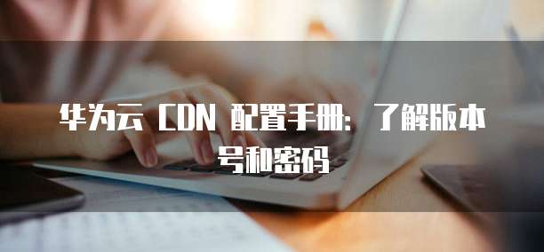 华为云 CDN 配置手册:了解版本号和密码