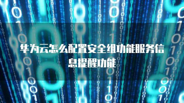 华为云怎么配置安全组功能服务信息提醒功能