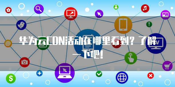 华为云CDN活动在哪里看到?了解一下吧!