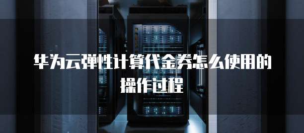 华为云弹性计算代金券怎么使用的操作过程