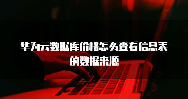 华为云数据库价格怎么查看信息表的数据来源
