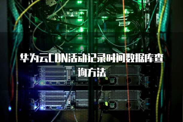 华为云CDN活动记录时间数据库查询方法