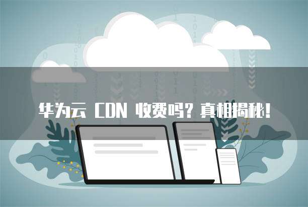 华为云 CDN 收费吗？真相揭秘！