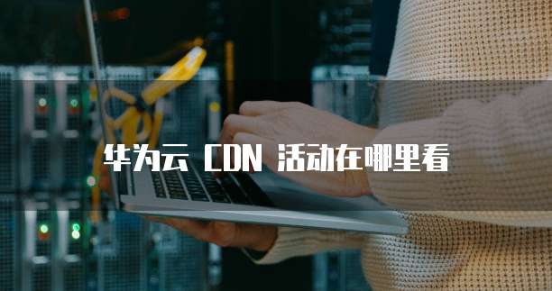 华为云 CDN 活动在哪里看