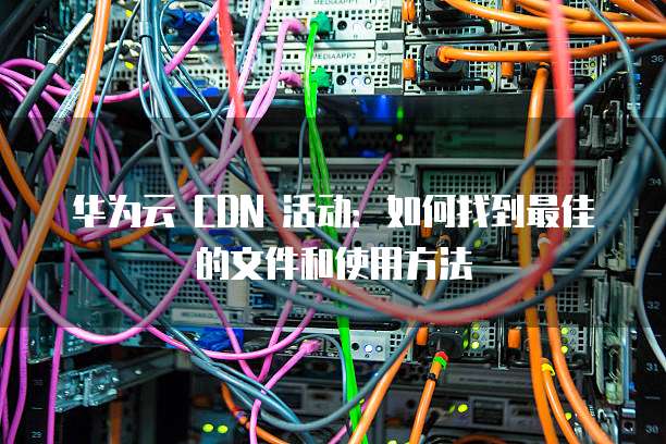华为云 CDN 活动：如何找到最佳的文件和使用方法
