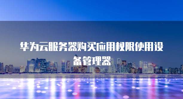 华为云服务器购买应用权限使用设备管理器