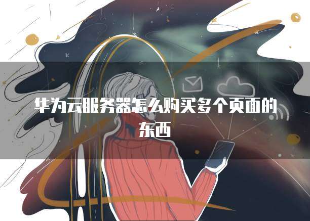 华为云服务器怎么购买多个页面的东西