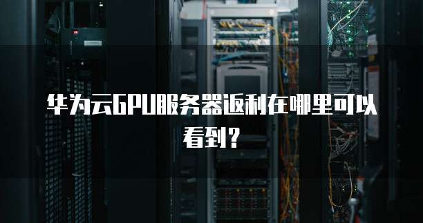 华为云GPU服务器返利在哪里可以看到？
