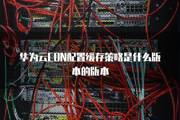 华为云CDN配置缓存策略是什么版本的版本