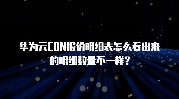 华为云CDN报价明细表怎么看出来的明细数量不一样?
