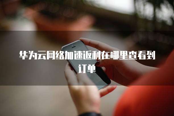华为云网络加速返利在哪里查看到订单