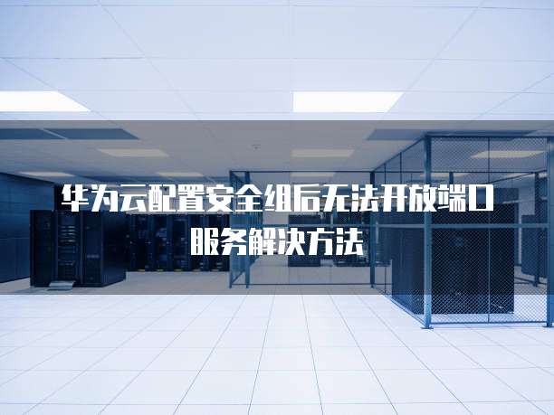 华为云配置安全组后无法开放端口服务解决方法