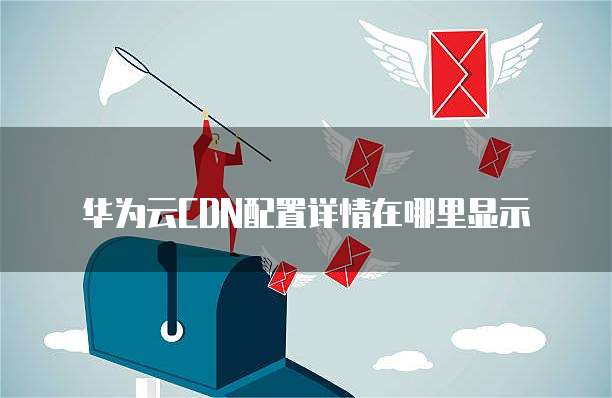 华为云CDN配置详情在哪里显示