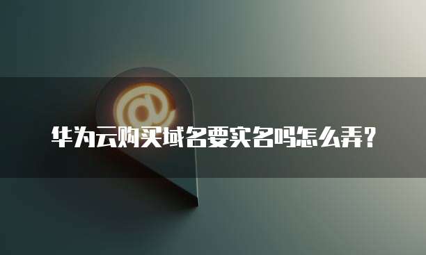 华为云购买域名要实名吗怎么弄?