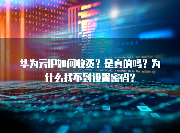 华为云IP如何收费?是真的吗?为什么找不到设置密码?