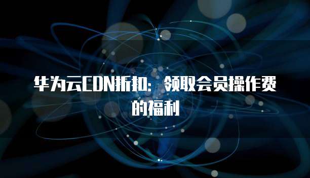 华为云CDN折扣:领取会员操作费的福利