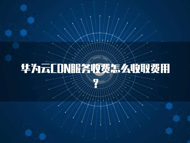 华为云CDN服务收费怎么收取费用?