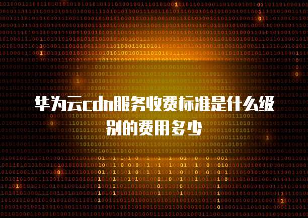 华为云cdn服务收费标准是什么级别的费用多少