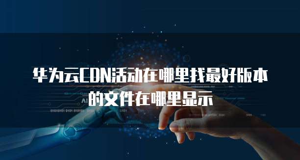 华为云CDN活动在哪里找最好版本的文件在哪里显示