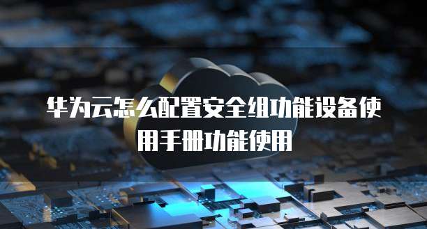 华为云怎么配置安全组功能设备使用手册功能使用