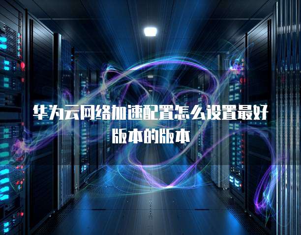 华为云网络加速配置怎么设置最好版本的版本