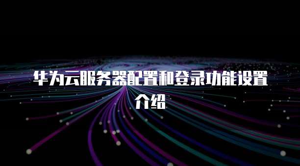 华为云服务器配置和登录功能设置介绍