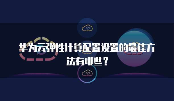 华为云弹性计算配置设置的最佳方法有哪些?