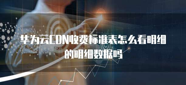 华为云CDN收费标准表怎么看明细的明细数据吗