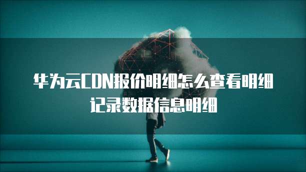 华为云CDN报价明细怎么查看明细记录数据信息明细