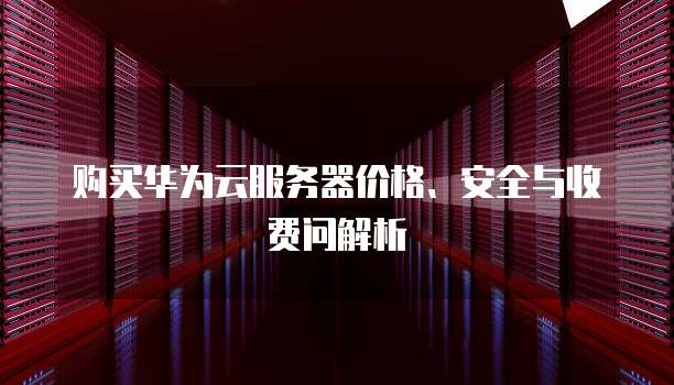 购买华为云服务器价格、安全与收费问解析